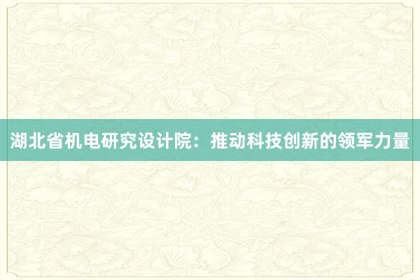 湖北省机电研究设计院：推动科技创新的领军力量