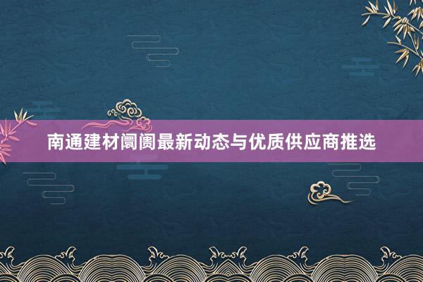 南通建材阛阓最新动态与优质供应商推选